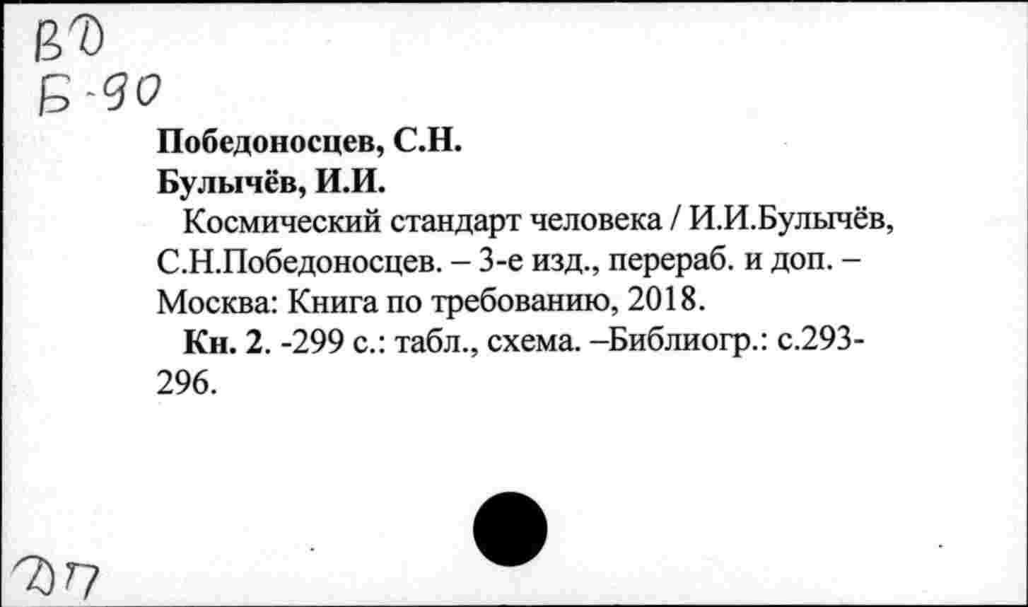 ﻿цъ
е-до
Победоносцев, С.Н.
Булычёв, И.И.
Космический стандарт человека / И.И.Булычёв, С.Н.Победоносцев. - 3-е изд., перераб. и доп. -Москва: Книга по требованию, 2018.
Кн. 2. -299 с.: табл., схема. -Библиогр.: с.293-296.